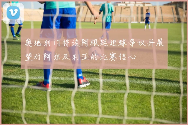 奥地利门将谈阿根廷进球争议并展望对阿尔及利亚的比赛信心