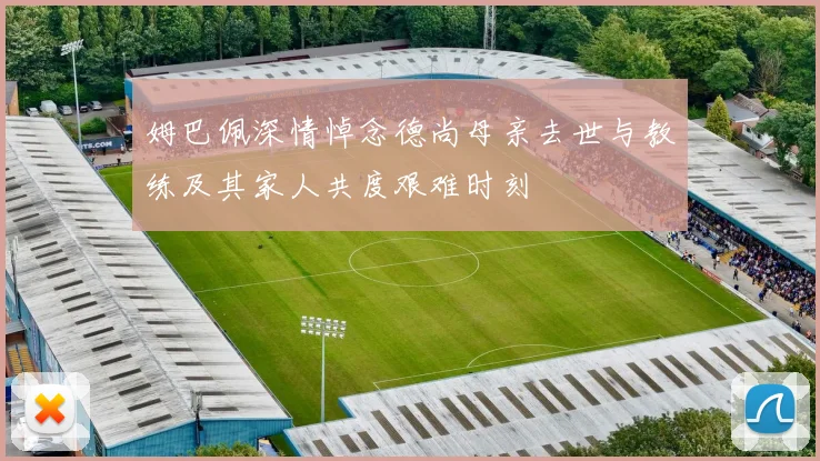 姆巴佩深情悼念德尚母亲去世与教练及其家人共度艰难时刻