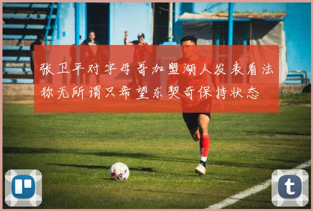 张卫平对字母哥加盟湖人发表看法称无所谓只希望东契奇保持状态