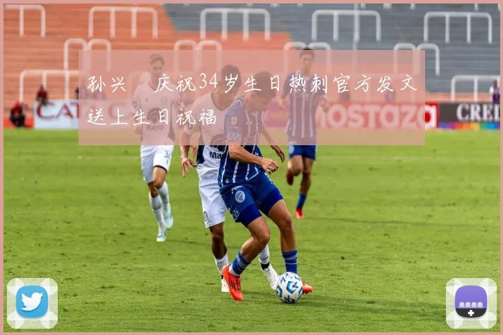 孙兴慜庆祝34岁生日热刺官方发文送上生日祝福