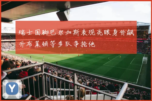 瑞士国脚巴尔加斯表现亮眼身价飙升布莱顿等多队争抢他