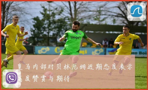皇马内部对贝林厄姆近期态度表示高度赞赏与期待
