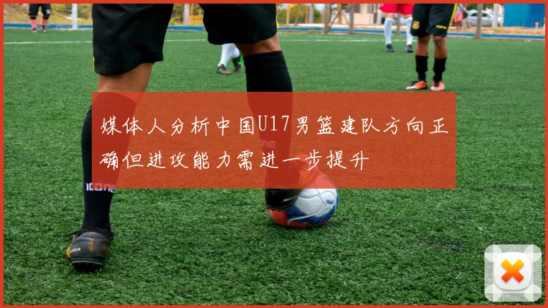 媒体人分析中国U17男篮建队方向正确但进攻能力需进一步提升