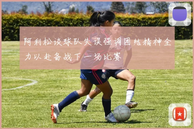 阿利松谈球队失误强调团结精神全力以赴备战下一场比赛