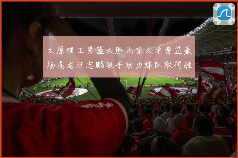 太原理工男篮大胜北京大学曹芷豪杨虎龙汪志鹏联手助力球队取得胜利
