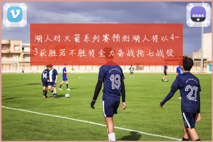 湖人对火箭系列赛预测湖人将以4-3获胜若不胜将全力备战抢七战役