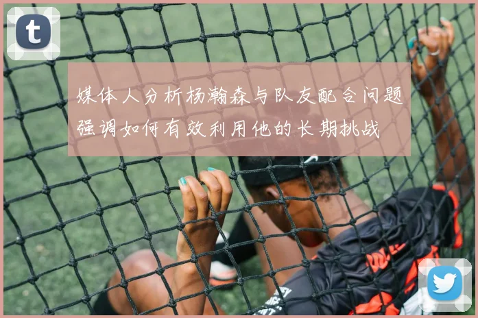 媒体人分析杨瀚森与队友配合问题强调如何有效利用他的长期挑战
