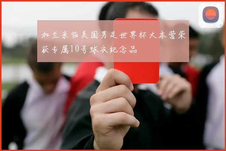 加兰亲临美国男足世界杯大本营荣获专属10号球衣纪念品