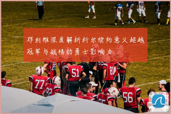 邓利维深度解析科尔续约意义超越冠军与战绩的勇士影响力