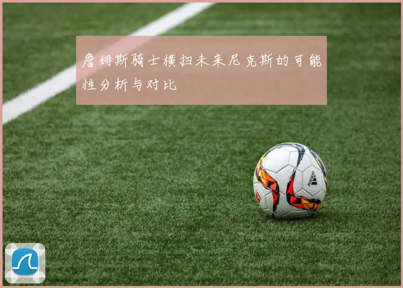 詹姆斯骑士横扫未来尼克斯的可能性分析与对比