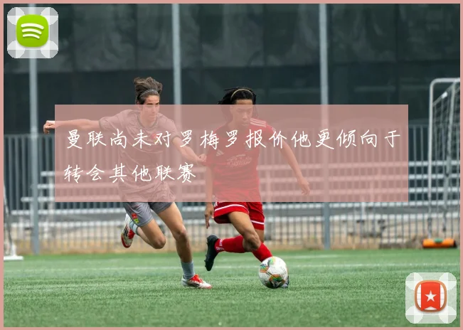 曼联尚未对罗梅罗报价他更倾向于转会其他联赛