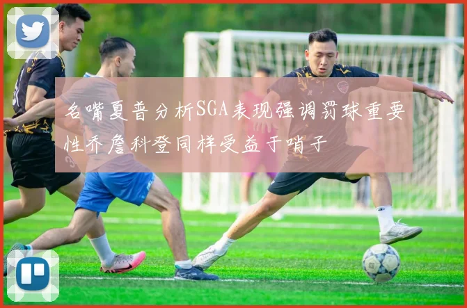 名嘴夏普分析SGA表现强调罚球重要性乔詹科登同样受益于哨子