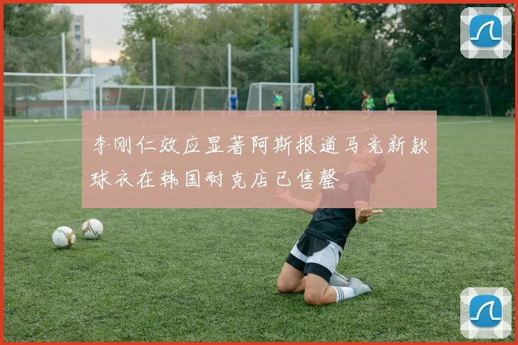 李刚仁效应显著阿斯报道马竞新款球衣在韩国耐克店已售罄