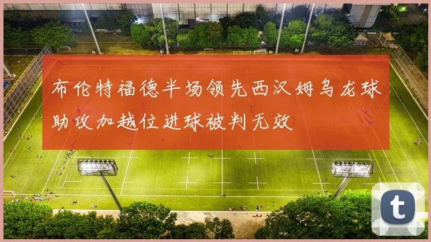布伦特福德半场领先西汉姆乌龙球助攻加越位进球被判无效