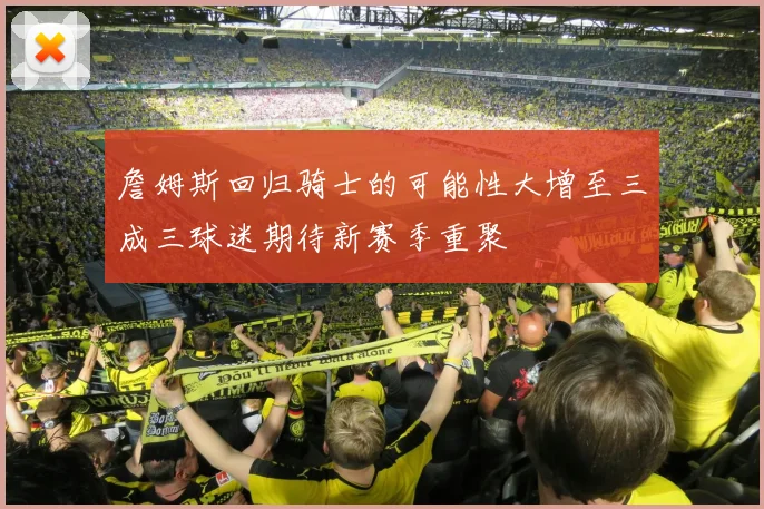 詹姆斯回归骑士的可能性大增至三成三球迷期待新赛季重聚