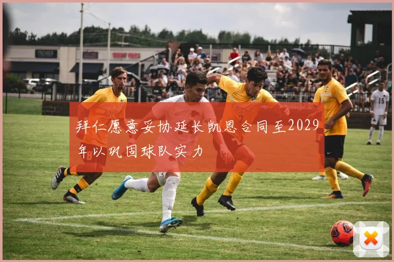 拜仁愿意妥协延长凯恩合同至2029年以巩固球队实力