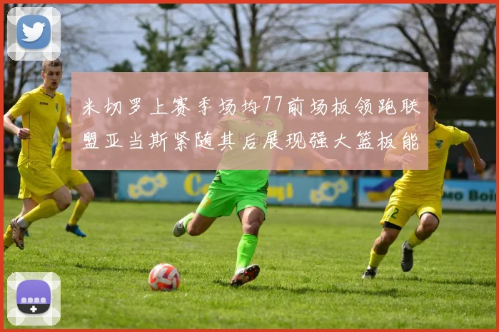 米切罗上赛季场均77前场板领跑联盟亚当斯紧随其后展现强大篮板能力