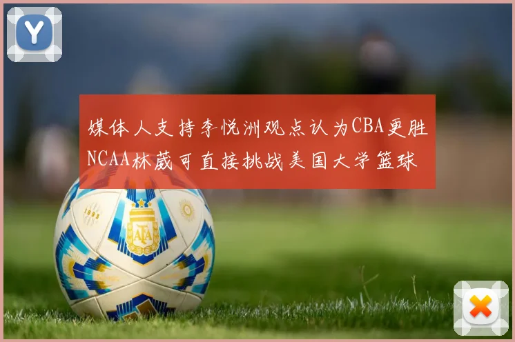 媒体人支持李悦洲观点认为CBA更胜NCAA林葳可直接挑战美国大学篮球
