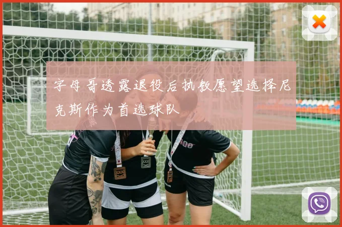 字母哥透露退役后执教愿望选择尼克斯作为首选球队
